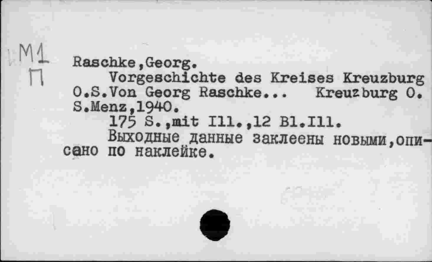 ﻿Raschke,Georg.
Vorgeschichte des Kreises Kreuzburg O.S.Von Georg Raschke... Kreuzburg 0. S.Menz,1940.
175 S.»mit Ill.,12 Bl.Ill.
Выходные данные заклеены новыми,Ольг сано по наклейке.